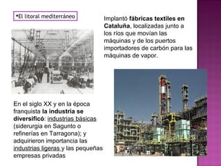 El litoral mediterráneo Implantó fábricas textiles en
Cataluña, localizadas junto a
los ríos que movían las
máquinas y de los puertos
importadores de carbón para las
máquinas de vapor.
En el siglo XX y en la época
franquista la industria se
diversificó: industrias básicas
(siderurgia en Sagunto o
refinerías en Tarragona); y
adquirieron importancia las
industrias ligeras y las pequeñas
empresas privadas
 