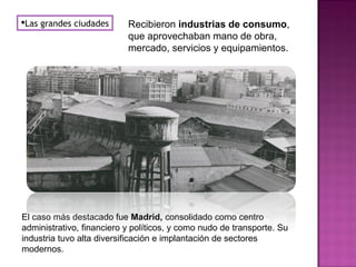 Las grandes ciudades Recibieron industrias de consumo,
que aprovechaban mano de obra,
mercado, servicios y equipamientos.
El caso más destacado fue Madrid, consolidado como centro
administrativo, financiero y políticos, y como nudo de transporte. Su
industria tuvo alta diversificación e implantación de sectores
modernos.
 