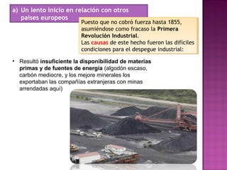 a) Un lento inicio en relación con otros
países europeos
• Resultó insuficiente la disponibilidad de materias
primas y de fuentes de energía (algodón escaso,
carbón mediocre, y los mejore minerales los
exportaban las compañías extranjeras con minas
arrendadas aquí)
Puesto que no cobró fuerza hasta 1855,
asumiéndose como fracaso la Primera
Revolución Industrial.
Las causas de este hecho fueron las difíciles
condiciones para el despegue industrial:
Puesto que no cobró fuerza hasta 1855,
asumiéndose como fracaso la Primera
Revolución Industrial.
Las causas de este hecho fueron las difíciles
condiciones para el despegue industrial:
 