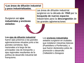 •Las áreas de difusión industrial
y poco industrializadas.
Las áreas de difusión industrial
surgieron en la década de 1960 por la
búsqueda de nuevos espacios
industriales para la descongestión de
las grandes aglomeraciones
Surgieron así ejes
industriales y enclaves
aislados:
Los ejes de difusión industrial
fueron ejes próximos a las grandes
aglomeraciones situados junto a las
grandes carreteras. Ejes
nacionales a lo largo de las
principales vías de transporte; y
ejes regionales resultantes de la
política de desarrollo industrial del
franquismo.
Los enclaves industriales
aislados surgieron en ciudades
que instalaron industrias básicas
(Puertollano o Ponferrada), o
que fueron declarados polos de
promoción o desarrollo
(Valladolid o Zaragoza
 