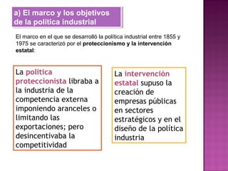 a) El marco y los objetivos
de la política industrial
a) El marco y los objetivos
de la política industrial
El marco en el que se desarrolló la política industrial entre 1855 y
1975 se caracterizó por el proteccionismo y la intervención
estatal:
La política
proteccionista libraba a
la industria de la
competencia externa
imponiendo aranceles o
limitando las
exportaciones; pero
desincentivaba la
competitividad
La intervención
estatal supuso la
creación de
empresas públicas
en sectores
estratégicos y en el
diseño de la política
industria
 