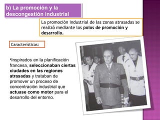 b) La promoción y la
descongestión industrial
b) La promoción y la
descongestión industrial
La promoción industrial de las zonas atrasadas se
realizó mediante los polos de promoción y
desarrollo.
Características:
•Inspirados en la planificación
francesa, seleccionaban ciertas
ciudades en las regiones
atrasadas y trataban de
promover un proceso de
concentración industrial que
actuase como motor para el
desarrollo del entorno.
 