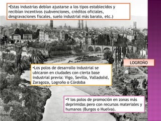 •Estas industrias debían ajustarse a los tipos establecidos y
recibían incentivos (subvenciones, créditos oficiales,
desgravaciones fiscales, suelo industrial más barato, etc.)
•Los polos de desarrollo industrial se
ubicaron en ciudades con cierta base
industrial previa: Vigo, Sevilla, Valladolid,
Zaragoza, Logroño o Córdoba
•Y los polos de promoción en zonas más
deprimidas pero con recursos materiales y
humanos (Burgos o Huelva).
LOGROÑOLOGROÑO
 