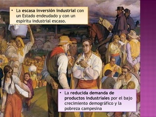 • La escasa inversión industrial con
un Estado endeudado y con un
espíritu industrial escaso.
• La escasa inversión industrial con
un Estado endeudado y con un
espíritu industrial escaso.
• La reducida demanda de
productos industriales por el bajo
crecimiento demográfico y la
pobreza campesina
• La reducida demanda de
productos industriales por el bajo
crecimiento demográfico y la
pobreza campesina
 