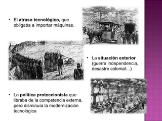 • La política proteccionista que
libraba de la competencia externa,
pero disminuía la modernización
tecnológica
• El atraso tecnológico, que
obligaba a importar máquinas.
• La situación exterior
(guerra independencia,
desastre colonial…)
 