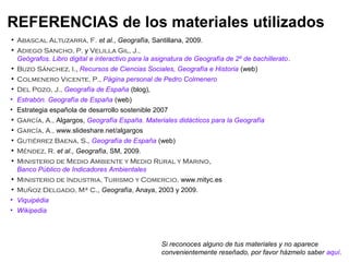 REFERENCIAS de los materiales utilizados
• Abascal Altuzarra, F. et al., Geografía, Santillana, 2009.
• Adiego Sancho, P. y Velilla Gil, J.,
  Geógrafos. Libro digital e interactivo para la asignatura de Geografía de 2º de bachillerato.
• Buzo Sánchez, I., Recursos de Ciencias Sociales, Geografía e Historia (web)
• Colmenero Vicente, P., Página personal de Pedro Colmenero
• Del Pozo, J., Geografía de España (blog),
• Estrabón. Geografía de España (web)
• Estrategia española de desarrollo sostenible 2007
• García, A., Algargos, Geografía España. Materiales didácticos para la Geografía
• García, A., www.slideshare.net/algargos
• Gutiérrez Baena, S., Geografía de España (web)
• Méndez, R. et al., Geografía, SM, 2009.
• Ministerio de Medio Ambiente y Medio Rural y Marino,
  Banco Público de Indicadores Ambientales
• Ministerio de Industria, Turismo y Comercio, www.mityc.es
• Muñoz Delgado, Mª C., Geografía, Anaya, 2003 y 2009.
• Viquipèdia
• Wikipedia




                                                   Si reconoces alguno de tus materiales y no aparece
                                                   convenientemente reseñado, por favor házmelo saber aquí.
 