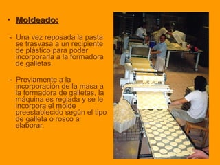 • Moldeado:Moldeado:
- Una vez reposada la pasta
se trasvasa a un recipiente
de plástico para poder
incorporarla a la formadora
de galletas.
- Previamente a la
incorporación de la masa a
la formadora de galletas, la
máquina es reglada y se le
incorpora el molde
preestablecido según el tipo
de galleta o rosco a
elaborar.
 