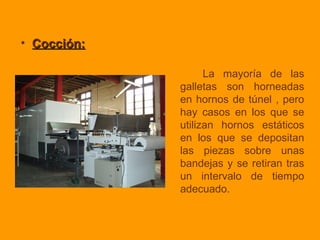 • Cocción:Cocción:
La mayoría de las
galletas son horneadas
en hornos de túnel , pero
hay casos en los que se
utilizan hornos estáticos
en los que se depositan
las piezas sobre unas
bandejas y se retiran tras
un intervalo de tiempo
adecuado.
 