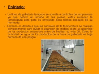 • Enfriado:Enfriado:
- La línea de galletería tampoco se somete a controles de temperatura
ya que debido al tamaño de las piezas, éstas alcanzan la
temperatura apta para su envasado poco tiempo después de su
horneado.
- También es debido a que los controles de la temperatura se realizan
principalmente para evitar la aparición de mohos sobre la superficie
de los productos envasados antes de finalizar su vida útil. Como la
actividad de agua de los productos de la línea de galletería es baja
carecen de ese peligro.
 