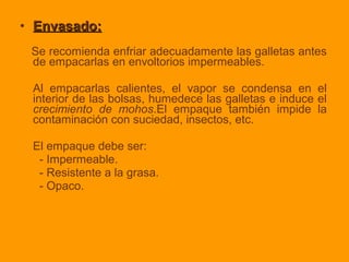 • Envasado:Envasado:
Se recomienda enfriar adecuadamente las galletas antes
de empacarlas en envoltorios impermeables.
Al empacarlas calientes, el vapor se condensa en el
interior de las bolsas, humedece las galletas e induce el
crecimiento de mohos.El empaque también impide la
contaminación con suciedad, insectos, etc.
El empaque debe ser:
- Impermeable.
- Resistente a la grasa.
- Opaco.
 