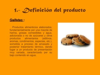 1.- Definición del producto
GalletasGalletas ::
Productos alimenticios elaborados,
fundamentalmente por una mezcla de
harina, grasas comestibles y agua,
adicionada o no de azúcares y otros
productos alimentarios (aditivos,
aromas, condimentos, especias, etc.),
sometida a proceso de amasado y
posterior tratamiento térmico, dando
lugar a un producto de presentación
muy variada, caracterizado por su
bajo contenido en agua.
 