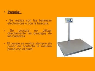 • Pesaje:Pesaje:
- Se realiza con las balanzas
electrónicas o con la báscula.
- Se procura no utilizar
directamente las bandejas de
las balanzas
- El pesaje se realiza siempre sin
poner en contacto la materia
prima con el plato.
 