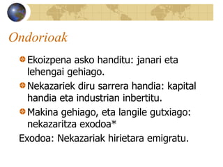 Ondorioak
Ekoizpena asko handitu: janari eta
lehengai gehiago.
Nekazariek diru sarrera handia: kapital
handia eta industrian inbertitu.
Makina gehiago, eta langile gutxiago:
nekazaritza exodoa*
Exodoa: Nekazariak hirietara emigratu.
 