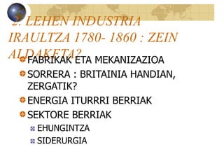 2. LEHEN INDUSTRIA
IRAULTZA 1780- 1860 : ZEIN
ALDAKETA?
FABRIKAK ETA MEKANIZAZIOA
SORRERA : BRITAINIA HANDIAN,
ZERGATIK?
ENERGIA ITURRRI BERRIAK
SEKTORE BERRIAK
EHUNGINTZA
SIDERURGIA
 