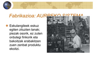 Fabrikazioa: AURREKO SISTEMA
Eskulangileek eskuz
egiten zituzten lanak;
piezak osorik, ez zuten
ordutegi finkorik eta
bakoitzak erabakitzen
zuen zenbat produktu
ekoitzi.
 