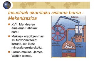 Insustriak ekarritako sistema berria :
Mekanizazioa
XVII. Mendearen
amaieran Fabrikak
sortu
Makinak erabiltzen hasi
=> funtzionatzeko:
lurruna, eta ikatz
minerala erreta ekoitzi.
Lurrun makina, James
Wattek asmatu
 
