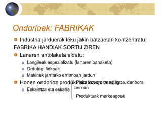 Ondorioak: FABRIKAK
Industria jarduerak leku jakin batzuetan kontzentratu:
FABRIKA HANDIAK SORTU ZIREN
Lanaren antolaketa aldatu:
Langileak espezializatu (lanaren banaketa)
Ordutegi finkoak
Makinak jarritako erritmoan jardun
Honen ondorioz produktibitatea gora egin:
Eskaintza eta eskaria
·Pieza kopuru handiagoa, denbora
berean
·Produktuak merkeagoak
 