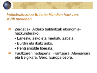 Industrializazioa Britania Handian hasi zen,
XVIII mendean.
Zergatiak: Aldeko baldintzak ekonomia-
hazkunderako.
- Lanesku asko eta merkatu zabala.
- Burdin eta ikatz asko.
- Pentsamolde liberala.
Iraultzaren hedapena: Frantziara, Alemaniara
eta Belgikara. Gero, Europa osora.
 