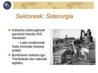 Sektoreak: Siderurgia
Industria siderurgikoak
garrantzi handia XIX.
mendean.
- Labe modernoak:
Ikatz minerala (kokea)
erabili.
Burdinaren eskaria igo;
Trenbideak eta makinak
egiteko.
 