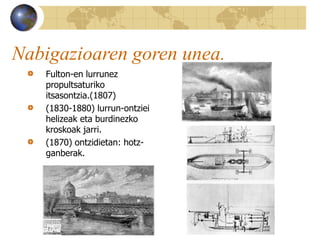 Nabigazioaren goren unea.
Fulton-en lurrunez
propultsaturiko
itsasontzia.(1807)
(1830-1880) lurrun-ontziei
helizeak eta burdinezko
kroskoak jarri.
(1870) ontzidietan: hotz-
ganberak.
 