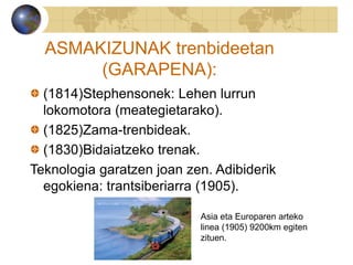 ASMAKIZUNAK trenbideetan
(GARAPENA):
(1814)Stephensonek: Lehen lurrun
lokomotora (meategietarako).
(1825)Zama-trenbideak.
(1830)Bidaiatzeko trenak.
Teknologia garatzen joan zen. Adibiderik
egokiena: trantsiberiarra (1905).
Asia eta Europaren arteko
linea (1905) 9200km egiten
zituen.
 