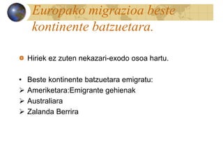 Europako migrazioa beste
kontinente batzuetara.
Hiriek ez zuten nekazari-exodo osoa hartu.
• Beste kontinente batzuetara emigratu:
 Ameriketara:Emigrante gehienak
 Australiara
 Zalanda Berrira
 