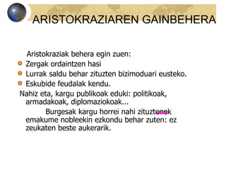 Aristokraziak behera egin zuen:
Zergak ordaintzen hasi
Lurrak saldu behar zituzten bizimoduari eusteko.
Eskubide feudalak kendu.
Nahiz eta, kargu publikoak eduki: politikoak,
armadakoak, diplomaziokoak...
Burgesak kargu horrei nahi zituztenek
emakume nobleekin ezkondu behar zuten: ez
zeukaten beste aukerarik.
ARISTOKRAZIAREN GAINBEHERA
 