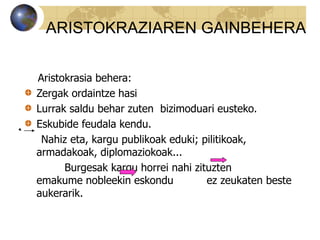 Aristokrasia behera:
Zergak ordaintze hasi
Lurrak saldu behar zuten bizimoduari eusteko.
Eskubide feudala kendu.
Nahiz eta, kargu publikoak eduki; pilitikoak,
armadakoak, diplomaziokoak...
Burgesak kargu horrei nahi zituzten
emakume nobleekin eskondu ez zeukaten beste
aukerarik.
ARISTOKRAZIAREN GAINBEHERA
 