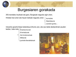Burgesiaren gorakada
XIX.mendeko iraultzak eta gero, Burgesak nagusitu egin ziren.
Hirietan bizi ziren eta hauen balioak nagusitu ziren:
Industria gizarte klase boteretsua bihurtu zen, eta oso talde desberdinak zeuden
bertan, hala nola:
-Aurreztea
-Oparotasuna
-Lanaren gurtza...
-Enpresa buruak
-Errentadunak
-Goi funtzionarioak
-Militarrak
-Lanbide liberaletakoak
 