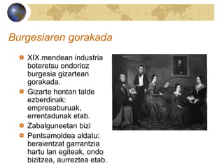Burgesiaren gorakada
XIX.mendean industria
boteretsu ondorioz
burgesia gizartean
gorakada.
Gizarte hontan talde
ezberdinak:
empresaburuak,
errentadunak etab.
Zabalguneetan bizi
Pentsamoldea aldatu:
beraientzat garrantzia
hartu lan egiteak, ondo
bizitzea, aurreztea etab.
 