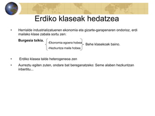Erdiko klaseak hedatzea
• Herrialde industrializatuenen ekonomia eta gizarte-garapenaren ondorioz, erdi
mailako klase zabala sortu zen:
Burgesia txikia.
• Erdiko klasea talde heterogeneoa zen
• Aurreztu egiten zuten, ondare bat bereganatzeko: Seme alaben hezkuntzan
inbertitu...
-Ekonomia egoera hobea
-Hezkuntza maila hobea
Behe klasekoak baino.
 