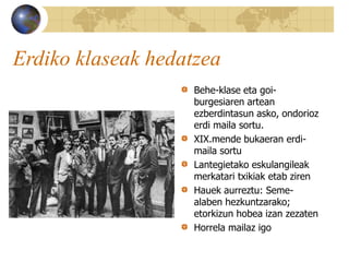 Erdiko klaseak hedatzea
Behe-klase eta goi-
burgesiaren artean
ezberdintasun asko, ondorioz
erdi maila sortu.
XIX.mende bukaeran erdi-
maila sortu
Lantegietako eskulangileak
merkatari txikiak etab ziren
Hauek aurreztu: Seme-
alaben hezkuntzarako;
etorkizun hobea izan zezaten
Horrela mailaz igo
 