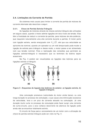 10
2.4. Limitações da Corrente de Partida
Os sistemas mais usuais para limitar a corrente de partida de motores de
corrente alternada são descritos a seguir.
2.4.1. Chave de Partida Estrela-Triângulo
As ligações de motores através de chaves estrela-triângulo são utilizadas
em alguns casos, quando o motor admite ligações em dois níveis de tensão. Elas
têm a finalidade de reduzir a corrente de partida, para motores de alta potência,
que requerem naturalmente uma alta corrente durante a partida. O motor parte
com ligação estrela, sendo energizado com 3
N
V , até que sua velocidade se
aproxime da nominal, quando um operador ou um relé temporizado pode mudar a
ligação de estrela para triângulo e desse modo, o motor passa a ser alimentado
com sua tensão nominal. Para a realização das conexões que permitam as
ligações estrela-triângulo é necessário que os terminais da bobina sejam
acessíveis.
Na Fig. 3 podem ser visualizadas as ligações das bobinas para as
ligações estrela e triângulo.
Figura 3 - Esquemas de ligação das bobinas do estator; a) ligação estrela, b)
ligação triângulo.
Uma comutação prematura (velocidade do motor ainda baixa), ou uma
longa duração no processo de comutação, o que causa uma diminuição excessiva
da velocidade, leva a um pico de corrente elevado na comutação. Já uma
duração muito curta no processo de comutação pode fazer surgir uma corrente
de curto-circuito, pois o arco voltaico decorrente da abertura da ligação pode
ainda não se encontrar totalmente extinto.
O circuito de força para o acionamento de um motor com a utilização da
chave de partida estrela-triângulo pode ser visto na Fig. 4.
 
