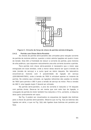 11
Figura 4 - Circuito de força de chave de partida estrela-triângulo.
2.4.2. Partida com Chave Série-Paralelo
As chaves de partida série-paralelo são utilizadas para redução corrente
de partida de motores elétrico, quando o motor admite ligações em quatro níveis
de tensão. Elas têm a finalidade de reduzir a corrente de partida, para motores
de alta potência, que requerem naturalmente uma alta corrente durante a partida.
Para partida com chave série-paralelo é necessário que o motor seja
energizado em duas tensões, onde a menor delas deverá ser igual à tensão da
rede (tensão de serviço) e a outra igual ao dobro daquela. No laboratório
encontram-se motores com 4 possibilidade de ligação em serviço
(220/380/440/760V), onde a tensão de 760V é utilizável apenas no instante da
partida. No sistema aqui utilizado, as ligações referentes são usadas na tensão
de 760V para partida e 380 V para a tensão de serviço do motor. Para a tensão
de 380 V, uma ligação duplo Y deverá ser utilizada.
Na partida série-paralelo, o pico de corrente é reduzido a 1/4 daquele
com partida direta. Deve-se ter em mente que com este tipo de ligação, o
conjugado de partida do motor também fica reduzido a 1/4 e, portanto, a máquina
deve partir praticamente em vazio.
Na Fig. 5 podem ser visualizados os esquemas de ligação das bobinas
para a chave de partida série-paralelo. Observe que na Fig. 5(a) as bobinas são
ligadas em série, e que na Fig. 5(b) são ligadas duas bobinas em paralelo por
fase.
 