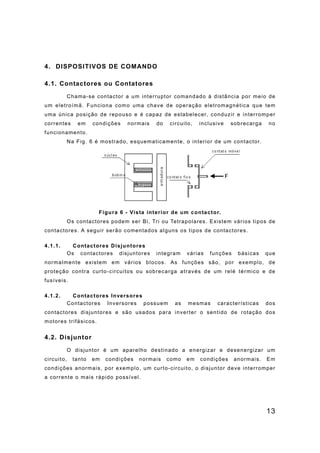 13
4. DISPOSITIVOS DE COMANDO
4.1. Contactores ou Contatores
Chama-se contactor a um interruptor comandado à distância por meio de
um eletroímã. Funciona como uma chave de operação eletromagnética que tem
uma única posição de repouso e é capaz de estabelecer, conduzir e interromper
correntes em condições normais do circuito, inclusive sobrecarga no
funcionamento.
Na Fig. 6 é mostrado, esquematicamente, o interior de um contactor.
Figura 6 - Vista interior de um contactor.
Os contactores podem ser Bi, Tri ou Tetrapolares. Existem vários tipos de
contactores. A seguir serão comentados alguns os tipos de contactores.
4.1.1. Contactores Disjuntores
Os contactores disjuntores integram várias funções básicas que
normalmente existem em vários blocos. As funções são, por exemplo, de
proteção contra curto-circuitos ou sobrecarga através de um relé térmico e de
fusíveis.
4.1.2. Contactores Inversores
Contactores Inversores possuem as mesmas características dos
contactores disjuntores e são usados para inverter o sentido de rotação dos
motores trifásicos.
4.2. Disjuntor
O disjuntor é um aparelho destinado a energizar e desenergizar um
circuito, tanto em condições normais como em condições anormais. Em
condições anormais, por exemplo, um curto-circuito, o disjuntor deve interromper
a corrente o mais rápido possível.
 