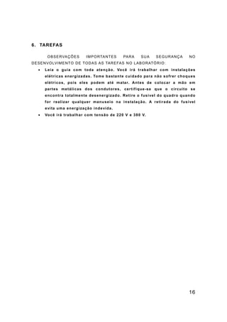 16
6. TAREFAS
OBSERVAÇÕES IMPORTANTES PARA SUA SEGURANÇA NO
DESENVOLVIMENTO DE TODAS AS TAREFAS NO LABORATÓRIO:
• Leia o guia com toda atenção. Você irá trabalhar com instalações
elétricas energizadas. Tome bastante cuidado para não sofrer choques
elétricos, pois eles podem até matar. Antes de colocar a mão em
partes metálicas dos condutores, certifique-se que o circuito se
encontra totalmente desenergizado. Retire o fusível do quadro quando
for realizar qualquer manuseio na instalação. A retirada do fusível
evita uma energização indevida.
• Você irá trabalhar com tensão de 220 V e 380 V.
 