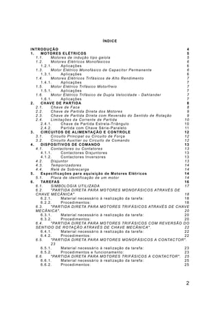 2
ÍNDICE
INTRODUÇÃO 4
1. MOTORES ELÉTRICOS 5
1.1. Motores de indução tipo gaiola 5
1.2. Motores Elétricos Monofásicos 6
1.2.1. Aplicações 6
1.3. Motor Elétrico Monofásico de Capacitor Permanente 6
1.3.1. Aplicações 6
1.4. Motores Elétricos Trifásicos de Alto Rendimento 7
1.4.1. Aplicações 7
1.5. Motor Elétrico Trifásico Motorfreio 7
1.5.1. Aplicações 7
1.6. Motor Elétrico Trifásico de Dupla Velocidade - Dahlander 7
1.6.1. Aplicações 7
2. CHAVE DE PARTIDA 8
2.1. Chave de Faca 8
2.2. Chave de Partida Direta dos Motores 9
2.3. Chave de Partida Direta com Reversão do Sentido de Rotação 9
2.4. Limitações da Corrente de Partida 10
2.4.1. Chave de Partida Estrela-Triângulo 10
2.4.2. Partida com Chave Série-Paralelo 11
3. CIRCUITOS DE ALIMENTAÇÃO E CONTROLE 12
3.1. Circuito Principal ou Circuito de Força 12
3.2. Circuito Auxiliar ou Circuito de Comando 12
4. DISPOSITIVOS DE COMANDO 13
4.1. Contactores ou Contatores 13
4.1.1. Contactores Disjuntores 13
4.1.2. Contactores Inversores 13
4.2. Disjuntor 13
4.3. Temporizadores 14
4.4. Relé de Sobrecarga 14
5. Especificações para aquisição de Motores Elétricos 14
5.1. Placa de identificação de um motor 14
6. TAREFAS 16
6.1. SIMBOLOGIA UTILIZADA 17
6.2. "PARTIDA DIRETA PARA MOTORES MONOFÁSICOS ATRAVÉS DE
CHAVE MECÂNICA" 18
6.2.1. Material necessário à realização da tarefa: 18
6.2.2. Procedimentos: 18
6.3. "PARTIDA DIRETA PARA MOTORES TRIFÁSICOS ATRAVÉS DE CHAVE
MECÂNICA". 20
6.3.1. Material necessário à realização da tarefa: 20
6.3.2. Procedimentos: 20
6.4. "PARTIDA DIRETA PARA MOTORES TRIFÁSICOS COM REVERSÃO DO
SENTIDO DE ROTAÇÃO ATRAVÉS DE CHAVE MECÂNICA". 22
6.4.1. Material necessário à realização da tarefa: 22
6.4.2. Procedimentos: 22
6.5. "PARTIDA DIRETA PARA MOTORES MONOFÁSICOS A CONTACTOR".
23
6.5.1. Material necessário à realização da tarefa: 23
6.5.2. Procedimentos e funcionamento: 23
6.6. "PARTIDA DIRETA PARA MOTORES TRIFÁSICOS A CONTACTOR". 25
6.6.1. Material necessário à realização da tarefa: 25
6.6.2. Procedimentos: 25
 