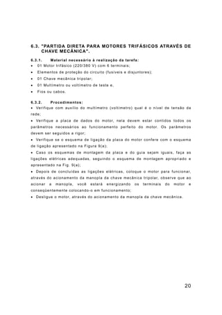 20
6.3. "PARTIDA DIRETA PARA MOTORES TRIFÁSICOS ATRAVÉS DE
CHAVE MECÂNICA".
6.3.1. Material necessário à realização da tarefa:
• 01 Motor trifásico (220/380 V) com 6 terminais;
• Elementos de proteção do circuito (fusíveis e disjuntores);
• 01 Chave mecânica tripolar;
• 01 Multímetro ou voltímetro de teste e,
• Fios ou cabos.
6.3.2. Procedimentos:
• Verifique com auxílio do multímetro (voltímetro) qual é o nível de tensão da
rede;
• Verifique a placa de dados do motor, nela devem estar contidos todos os
parâmetros necessários ao funcionamento perfeito do motor. Os parâmetros
devem ser seguidos a rigor;
• Verifique se o esquema de ligação da placa do motor confere com o esquema
de ligação apresentado na Figura 9(a);
• Caso os esquemas de montagem da placa e do guia sejam iguais, faça as
ligações elétricas adequadas, seguindo o esquema de montagem apropriado e
apresentado na Fig. 9(a);
• Depois de concluídas as ligações elétricas, coloque o motor para funcionar,
através do acionamento da manopla da chave mecânica tripolar, observe que ao
acionar a manopla, você estará energizando os terminais do motor e
conseqüentemente colocando-o em funcionamento;
• Desligue o motor, através do acionamento da manopla da chave mecânica.
 