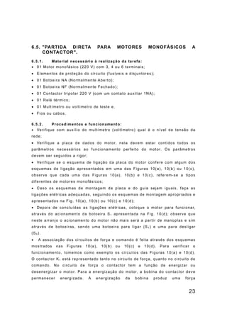 23
6.5. "PARTIDA DIRETA PARA MOTORES MONOFÁSICOS A
CONTACTOR".
6.5.1. Material necessário à realização da tarefa:
• 01 Motor monofásico (220 V) com 3, 4 ou 6 terminais;
• Elementos de proteção do circuito (fusíveis e disjuntores);
• 01 Botoeira NA (Normalmente Aberto);
• 01 Botoeira NF (Normalmente Fechado);
• 01 Contactor tripolar 220 V (com um contato auxiliar 1NA);
• 01 Relé térmico;
• 01 Multímetro ou voltímetro de teste e,
• Fios ou cabos.
6.5.2. Procedimentos e funcionamento:
• Verifique com auxílio do multímetro (voltímetro) qual é o nível de tensão da
rede;
• Verifique a placa de dados do motor, nela devem estar contidos todos os
parâmetros necessários ao funcionamento perfeito do motor. Os parâmetros
devem ser seguidos a rigor;
• Verifique se o esquema de ligação da placa do motor confere com algum dos
esquemas de ligação apresentados em uma das Figuras 10(a), 10(b) ou 10(c),
observe que cada uma das Figuras 10(a), 10(b) e 10(c), referem-se a tipos
diferentes de motores monofásicos;
• Caso os esquemas de montagem da placa e do guia sejam iguais, faça as
ligações elétricas adequadas, seguindo os esquemas de montagem apropriados e
apresentados na Fig. 10(a), 10(b) ou 10(c) e 10(d);
• Depois de concluídas as ligações elétricas, coloque o motor para funcionar,
através do acionamento da botoeira S1 apresentada na Fig. 10(d); observe que
neste arranjo o acionamento do motor não mais será a partir de manoplas e sim
através de botoeiras, sendo uma botoeira para ligar (S1 ) e uma para desligar
(S0).
• A associação dos circuitos de força e comando é feita através dos esquemas
mostrados nas Figuras 10(a), 10(b) ou 10(c) e 10(d). Para verificar o
funcionamento, tomemos como exemplo os circuitos das Figuras 10(a) e 10(d).
O contactor K1 está representado tanto no circuito de força, quanto no circuito de
comando. No circuito de força o contactor tem a função de energizar ou
desenergizar o motor. Para a energização do motor, a bobina do contactor deve
permanecer energizada. A energização da bobina produz uma força
 
