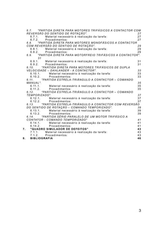 3
6.7. "PARTIDA DIRETA PARA MOTORES TRIFÁSICOS A CONTACTOR COM
REVERSÃO DO SENTIDO DE ROTAÇÃO". 27
6.7.1. Material necessário à realização da tarefa: 27
6.7.2. Procedimentos: 27
6.8. "PARTIDA DIRETA PARA MOTORES MONOFÁSICOS A CONTACTOR
COM REVERSÃO DO SENTIDO DE ROTAÇÃO". 29
6.8.1. Material necessário à realização da tarefa: 29
6.8.2. Procedimentos: 29
6.9. "PARTIDA DIRETA PARA MOTORFREIO TRIFÁSICOS A CONTACTOR".
31
6.9.1. Material necessário à realização da tarefa: 31
6.9.2. Procedimentos: 31
6.10. "PARTIDA DIRETA PARA MOTORES TRIFÁSICOS DE DUPLA
VELOCIDADE – DAHLANDER - A CONTACTOR". 33
6.10.1. Material necessário à realização da tarefa: 33
6.10.2. Procedimentos: 33
6.11. "PARTIDA ESTRELA-TRIÂNGULO A CONTACTOR – COMANDO
MANUAL". 35
6.11.1. Material necessário à realização da tarefa: 35
6.11.2. Procedimentos: 35
6.12. "PARTIDA ESTRELA-TRIÂNGULO A CONTACTOR – COMANDO
TEMPORIZADO". 37
6.12.1. Material necessário à realização da tarefa: 37
6.12.2. Procedimentos: 37
6.13. "PARTIDA ESTRELA-TRIÂNGULO A CONTACTOR COM REVERSÃO
DO SENTIDO DE ROTAÇÃO – COMANDO TEMPORIZADO". 39
6.13.1. Material necessário à realização da tarefa: 39
6.13.2. Procedimentos: 39
6.14. "PARTIDA SÉRIE-PARALELO DE UM MOTOR TRIFÁSICO A
CONTATOR - COMANDO TEMPORIZADO" 41
6.14.1. Material necessário à realização da tarefa: 41
6.14.2. Procedimentos: 41
7. "QUADRO SIMULADOR DE DEFEITOS" 43
7.1.1. Material necessário à realização da tarefa: 43
7.1.2. Procedimentos: 43
8. BIBLIOGRAFIA 46
 