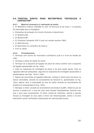 31
6.9. "PARTIDA DIRETA PARA MOTORFREIO TRIFÁSICOS A
CONTACTOR".
6.9.1. Material necessário à realização da tarefa:
• 01 Motofreio trifásico (220/380 V) com 10 terminais (6 de força + 4 comando
de retificação para a frenagem);
• Elementos de proteção do circuito (fusíveis e disjuntores);
• 01 Botoeira NA;
• 01 Botoeira NF;
• 01 Contactor tetrapolar 220 V (com um contato auxiliar 1NA);
• 01 Relé térmico;
• 01 Multímetro ou voltímetro de teste e,
• Fios ou cabos.
6.9.2. Procedimentos:
• Verifique com auxílio do multímetro (voltímetro) qual é o nível de tensão da
rede;
• Verifique a placa de dados do motor;
• Verifique se o esquema de ligação da placa do motor confere com o esquema
de ligação apresentado na Fig. 14(a);
• Caso os esquemas de montagem da placa e do guia sejam iguais, faça as
ligações elétricas adequadas, seguindo os esquemas de montagem apropriados e
apresentados nas Figs. 14(a) e 14(b);
• Depois de concluídas as ligações elétricas, coloque o motor para funcionar na
menor velocidade, através do acionamento da botoeira S1 apresentada na Fig.
14(b), depois varie a velocidade do eixo do motor através do acionamento da
botoeira S2 apresentada na Fig. 14(b);
• Desligue o motor, através do acionamento da botoeira S0 (NF). Observe que ao
acionar a botoeira S0 , o eixo do rotor será travado imediatamente, fazendo com
que o eixo pare bruscamente. O motor chama-se motofreio, devido à parada
brusca ou frenagem do eixo após o motor ser desenergizado, sendo o circuito
eletroímã e ponte retificadora responsável por esta parada brusca.
 