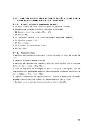 33
6.10. "PARTIDA DIRETA PARA MOTORES TRIFÁSICOS DE DUPLA
VELOCIDADE – DAHLANDER - A CONTACTOR".
6.10.1. Material necessário à realização da tarefa:
• 01 Motor trifásico de dupla velocidade (220/380 V) com 6 terminais;
• Elementos de proteção do circuito (fusíveis e disjuntores);
• 02 Botoeiras (com dois contatos 1NA+1NF);
• 01 Botoeira NF;
• 02 Contactores tripolar 220 V (com dois contatos auxiliares 1NA+1NF);
• 01 Contactor tripolar 220 V;
• 01 Relé térmico;
• 01 Multímetro ou voltímetro de teste e,
• Fios ou cabos.
6.10.2. Procedimentos:
• Verifique com auxílio do multímetro (voltímetro) qual é o nível de tensão da
rede;
• Verifique a placa de dados do motor;
• Verifique se o esquema de ligação da placa do motor confere com o esquema
de ligação apresentada na Fig. 15(a);
• Caso os esquemas de montagem da placa e do guia sejam iguais, faça as
ligações elétricas adequadas, seguindo os esquemas de montagem apropriados e
apresentados nas Figs. 15(a) e 15(b);
• Depois de concluídas as ligações elétricas, coloque o motor para funcionar,
através do acionamento da botoeira S1 (NA) apresentada na Fig. 15(b);
• Desligue o motor, através do acionamento da botoeira S0 (NF).
 
