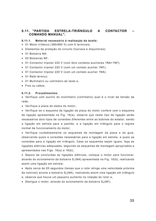 35
6.11. "PARTIDA ESTRELA-TRIÂNGULO A CONTACTOR –
COMANDO MANUAL".
6.11.1. Material necessário à realização da tarefa:
• 01 Motor trifásico (380/660 V) com 6 terminais;
• Elementos de proteção do circuito (fusíveis e disjuntores);
• 01 Botoeira NA;
• 02 Botoeiras NF;
• 01 Contactor tripolar 220 V (com dois contatos auxiliares 1NA+1NF);
• 01 Contactor tripolar 220 V (com um contato auxiliar 1NF);
• 01 Contactor tripolar 220 V (com um contato auxiliar 1NA);
• 01 Relé térmico;
• 01 Multímetro ou voltímetro de teste e,
• Fios ou cabos.
6.11.2. Procedimentos:
• Verifique com auxílio do multímetro (voltímetro) qual é o nível de tensão da
rede;
• Verifique a placa de dados do motor;
• Verifique se o esquema de ligação da placa do motor confere com o esquema
de ligação apresentada na Fig. 16(a), observe que neste tipo de ligação serão
necessários dois tipos de conexões diferentes entre as bobinas do estator, sendo
a ligação em estrela para a partida, e a ligação em triângulo para o regime
normal de funcionamento do motor;
• Verifique cuidadosamente os esquemas de montagem da placa e do guia,
observando quais a conexões necessárias para a ligação em estrela, e quais as
conexões para a ligação em triângulo. Caso os esquemas sejam iguais, faça as
ligações elétricas adequadas, seguindo os esquemas de montagem apropriados e
apresentados nas Figs. 16(a) e 16(b);
• Depois de concluídas as ligações elétricas, coloque o motor para funcionar,
através do acionamento da botoeira S1 (NA) apresentada na Fig. 16(b), realizando
assim uma ligação em estrela;
• Após cerca de 05 segundos (tempo que o rotor atinge uma velocidade próxima
da nominal) acione a botoeira S2(NA), realizando assim uma ligação em triângulo
e, observe que houve um pequeno aumento na rotação do rotor e,
• Desligue o motor, através do acionamento da botoeira S0 (NF).
 