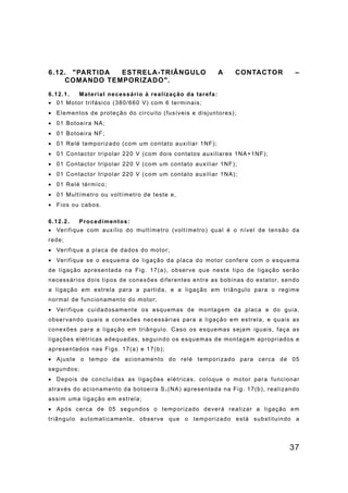 37
6.12. "PARTIDA ESTRELA-TRIÂNGULO A CONTACTOR –
COMANDO TEMPORIZADO".
6.12.1. Material necessário à realização da tarefa:
• 01 Motor trifásico (380/660 V) com 6 terminais;
• Elementos de proteção do circuito (fusíveis e disjuntores);
• 01 Botoeira NA;
• 01 Botoeira NF;
• 01 Relé temporizado (com um contato auxiliar 1NF);
• 01 Contactor tripolar 220 V (com dois contatos auxiliares 1NA+1NF);
• 01 Contactor tripolar 220 V (com um contato auxiliar 1NF);
• 01 Contactor tripolar 220 V (com um contato auxiliar 1NA);
• 01 Relé térmico;
• 01 Multímetro ou voltímetro de teste e,
• Fios ou cabos.
6.12.2. Procedimentos:
• Verifique com auxílio do multímetro (voltímetro) qual é o nível de tensão da
rede;
• Verifique a placa de dados do motor;
• Verifique se o esquema de ligação da placa do motor confere com o esquema
de ligação apresentada na Fig. 17(a), observe que neste tipo de ligação serão
necessários dois tipos de conexões diferentes entre as bobinas do estator, sendo
a ligação em estrela para a partida, e a ligação em triângulo para o regime
normal de funcionamento do motor;
• Verifique cuidadosamente os esquemas de montagem da placa e do guia,
observando quais a conexões necessárias para a ligação em estrela, e quais as
conexões para a ligação em triângulo. Caso os esquemas sejam iguais, faça as
ligações elétricas adequadas, seguindo os esquemas de montagem apropriados e
apresentados nas Figs. 17(a) e 17(b);
• Ajuste o tempo de acionamento do relé temporizado para cerca de 05
segundos;
• Depois de concluídas as ligações elétricas, coloque o motor para funcionar
através do acionamento da botoeira S1 (NA) apresentada na Fig. 17(b), realizando
assim uma ligação em estrela;
• Após cerca de 05 segundos o temporizado deverá realizar a ligação em
triângulo automaticamente, observe que o temporizado está substituindo a
 