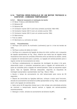 41
6.14. "PARTIDA SÉRIE-PARALELO DE UM MOTOR TRIFÁSICO A
CONTATOR - COMANDO TEMPORIZADO"
6.14.1. Material necessário à realização da tarefa:
• 01 Motor Trifásico (220/380/440/760V)
• 01 Botoeira NF
• 01 Botoeira NA
• 01 Contactor tripolar 220 V (com dois contatos auxiliares 1NA+1NF)
• 02 Contactor tripolar 220 V (com um contato auxiliar 1NF)
• 01 Contactor tripolar 220 V (com um contato auxiliar 1NA)
• 01 Relé térmico
• Fios ou cabos
• 01 Multímetro ou voltímetro de teste.
6.14.2. Procedimentos:
• Verifique com auxílio do multímetro (voltímetro) qual é o nível de tensão da
rede;
• Verifique a placa de dados do motor;
• Verifique se o esquema de ligação da placa do motor confere com o esquema
de ligação apresentada na Fig. 19(a), observe que neste tipo de ligação serão
necessários dois tipos de conexões diferentes entre as bobinas do estator, sendo
a ligação em estrela-série para a partida, e a ligação em estrela-paralelo para o
regime normal de funcionamento do motor;
• Verifique cuidadosamente os esquemas de montagem da placa e do guia,
observando quais a conexões necessárias para a ligação em estrela-série, e
quais as conexões para a ligação em estrela-paralelo. Caso os esquemas sejam
iguais, faça as ligações elétricas adequadas, seguindo os esquemas de
montagem apropriados e apresentados nas Figs. 19(a) e 19(b);
• Ajuste o tempo de acionamento do relé temporizado para cerca de 05
segundos;
• Depois de concluídas as ligações elétricas, coloque o motor para funcionar,
através do acionamento da botoeira S1 (NA) apresentada na Fig. 19(b), realizando
assim uma ligação em estrela-série;
• Após cerca de 05 segundos (tempo que o rotor atinge uma velocidade próxima
da nominal) o temporizado deverá realizar a ligação em estrela-paralelo
automaticamente;
• Desligue o motor, através do acionamento da botoeira S0 (NF).
 