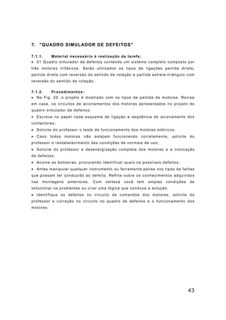 43
7. "QUADRO SIMULADOR DE DEFEITOS"
7.1.1. Material necessário à realização da tarefa:
• 01 Quadro simulador de defeitos contendo um sistema completo composto por
três motores trifásicos. Serão utilizados os tipos de ligações partida direta;
partida direta com reversão do sentido de rotação e partida estrela-triângulo com
reversão do sentido de rotação.
7.1.2. Procedimentos:
• Na Fig. 20, o projeto é mostrado com os tipos de partida de motores. Revise
em casa, os circuitos de acionamentos dos motores apresentados no projeto do
quadro simulador de defeitos;
• Escreva no papel cada esquema de ligação e seqüência de acionamento dos
contactores;
• Solicite do professor o teste de funcionamento dos motores elétricos;
• Caso todos motores não estejam funcionando corretamente, solicite do
professor o restabelecimento das condições de normais de uso;
• Solicite do professor a desenergização completa dos motores e a colocação
de defeitos;
• Acione as botoeiras, procurando identificar quais os possíveis defeitos;
• Antes manipular qualquer instrumento ou ferramenta pense nos tipos de falhas
que possam ter conduzido ao defeito. Reflita sobre os conhecimentos adquiridos
nas montagens anteriores. Com certeza você tem amplas condições de
solucionar os problemas ou criar uma lógica que conduza a solução.
• Identifique os defeitos no circuito de comandos dos motores, solicite do
professor a correção no circuito no quadro de defeitos e o funcionamento dos
motores.
 