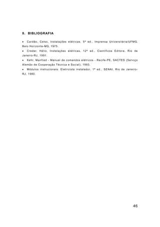 46
8. BIBLIOGRAFIA
• Cardão, Celso, Instalações elétricas, 5ª ed., Imprensa Universitária/UFMG,
Belo Horizonte-MG, 1975.
• Creder, Hélio, Instalações elétricas, 12ª ed., Científicos Editora, Rio de
Janeiro-RJ, 1991.
• Kehr, Manfred - Manual de comandos elétricos - Recife-PE, SACTES (Serviço
Alemão de Cooperação Técnica e Social), 1993.
• Módulos instrucionais: Eletricista instalador, 1ª ed., SENAI, Rio de Janeiro-
RJ, 1980.
 