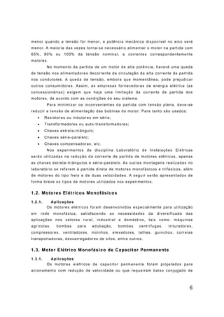 6
menor quando a tensão for menor, a potência mecânica disponível no eixo será
menor. A maioria das vezes torna-se necessário alimentar o motor na partida com
65%, 80% ou 100% da tensão nominal, e correntes correspondentemente
maiores.
No momento da partida de um motor de alta potência, haverá uma queda
de tensão nos alimentadores decorrente da circulação da alta corrente de partida
nos condutores. A queda de tensão, embora que momentânea, pode prejudicar
outros consumidores. Assim, as empresas fornecedoras de energia elétrica (as
concessionárias) exigem que haja uma limitação da corrente de partida dos
motores, de acordo com as condições do seu sistema.
Para minimizar os inconvenientes da partida com tensão plena, deve-se
reduzir a tensão de alimentação das bobinas do motor. Para tanto são usados:
• Resistores ou indutores em série;
• Transformadores ou auto-transformadores;
• Chaves estrela-triângulo;
• Chaves série-paralelo;
• Chaves compensadoras, etc.
Nos experimentos da disciplina Laboratório de Instalações Elétricas
serão utilizadas na redução da corrente de partida de motores elétricos, apenas
as chaves estrela-triângulos e série-paralelo. As outras montagens realizadas no
laboratório se referem à partida direta de motores monofásicos e trifásicos, além
de motores do tipo freio e de duas velocidades. A seguir serão apresentados de
forma breve os tipos de motores utilizados nos experimentos.
1.2. Motores Elétricos Monofásicos
1.2.1. Aplicações
Os motores elétricos foram desenvolvidos especialmente para utilização
em rede monofásica, satisfazendo as necessidades da diversificada das
aplicações nos setores rural, industrial e doméstico, tais como: máquinas
agrícolas, bombas para adubação, bombas centrífugas, trituradores,
compressores, ventiladores, moinhos, elevadores, talhas, guinchos, correias
transportadoras, descarregadores de silos, entre outros.
1.3. Motor Elétrico Monofásico de Capacitor Permanente
1.3.1. Aplicações
Os motores elétricos de capacitor permanente foram projetados para
acionamento com redução de velocidade ou que requeiram baixo conjugado de
 