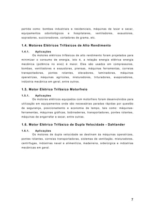 7
partida como: bombas industriais e residenciais, máquinas de lavar e secar,
equipamentos odontológicos e hospitalares, ventiladores, exaustores,
sopradores, succionadores, cortadores de grama, etc.
1.4. Motores Elétricos Trifásicos de Alto Rendimento
1.4.1. Aplicações
Os motores elétricos trifásicos de alto rendimento foram projetados para
minimizar o consumo de energia, isto é, a relação energia elétrica energia
mecânica (potência no eixo) é maior. Eles são usados em compressores,
bombas, ventiladores e exaustores, prensas, máquinas ferramentas, correias
transportadoras, pontes rolantes, elevadores, laminadoras, máquinas
operatrizes, máquinas agrícolas, misturadores, trituradores, evaporadores,
indústria mecânica em geral, entre outros.
1.5. Motor Elétrico Trifásico Motorfreio
1.5.1. Aplicações
Os motores elétricos equipados com motorfreio foram desenvolvidos para
utilização em equipamentos onde são necessárias paradas rápidas por questão
de segurança, posicionamento e economia de tempo, tais como: máquinas-
ferramentas, máquinas gráficas, bobinadeiras, transportadores, pontes rolantes,
máquinas de engarrafar e secar, entre outras.
1.6. Motor Elétrico Trifásico de Dupla Velocidade - Dahlander
1.6.1. Aplicações
Os motores de dupla velocidade se destinam às máquinas operatrizes,
pontes rolantes, correias transportadoras, sistemas de ventilação, misturadores,
centrífugas, indústrias naval e alimentícia, madeireira, siderúrgica e indústrias
mecânicas em geral.
 