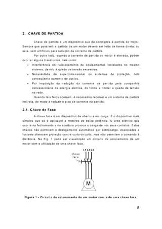 8
2. CHAVE DE PARTIDA
Chave de partida é um dispositivo que dá condições à partida do motor.
Sempre que possível, a partida de um motor deverá ser feita de forma direta, ou
seja, sem artifícios para redução da corrente de partida.
Por outro lado, quando a corrente de partida do motor é elevada, podem
ocorrer alguns transtornos, tais como:
• Interferência no funcionamento de equipamentos instalados no mesmo
sistema, devido à queda de tensão excessiva.
• Necessidade de superdimensionar os sistemas de proteção, com
conseqüente aumento de custos.
• Por imposição da redução da corrente de partida pela companhia
concessionária de energia elétrica, de forma a limitar a queda de tensão
na rede.
Quando tais fatos ocorrem, é necessário recorrer a um sistema de partida
indireta, de modo a reduzir o pico de corrente na partida.
2.1. Chave de Faca
A chave faca é um dispositivo de abertura em carga. É o dispositivo mais
simples que só é aplicável a motores de baixa potência. O arco elétrico que
ocorre no fechamento e na abertura provoca o desgaste nos seus contatos. Estas
chaves não permitem o desligamento automático por sobrecarga. Associadas a
fusíveis oferecem proteção contra curto-circuito, mas não permitem o comando à
distância. Na Fig. 1 pode ser visualizado um circuito de acionamento de um
motor com a utilização de uma chave faca.
Figura 1 - Circuito de acionamento de um motor com a de uma chave faca.
 